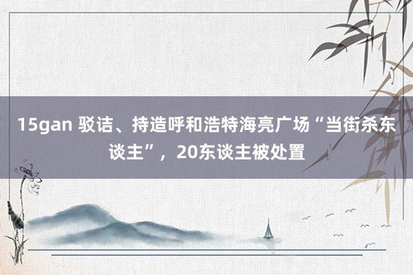 15gan 驳诘、持造呼和浩特海亮广场“当街杀东谈主”，20东谈主被处置