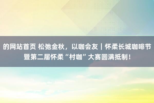 的网站首页 松弛金秋，以咖会友｜怀柔长城咖啡节暨第二届怀柔“村咖”大赛圆满抵制！