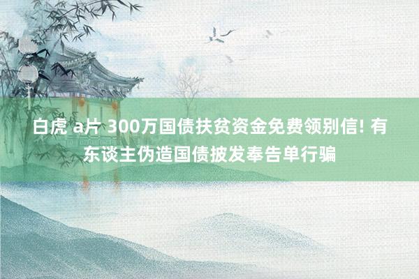 白虎 a片 300万国债扶贫资金免费领别信! 有东谈主伪造国债披发奉告单行骗