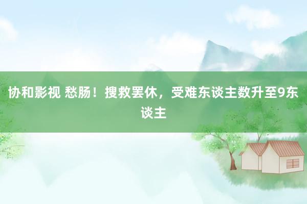 协和影视 愁肠！搜救罢休，受难东谈主数升至9东谈主