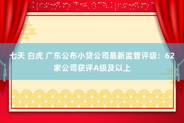 七天 白虎 广东公布小贷公司最新监管评级：62家公司获评A级及以上