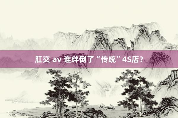 肛交 av 谁绊倒了“传统”4S店？