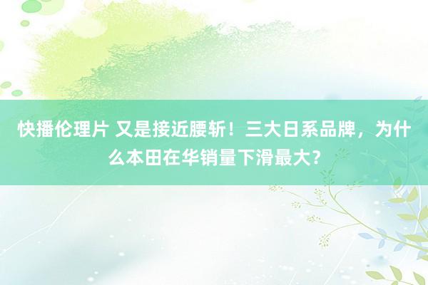 快播伦理片 又是接近腰斩！三大日系品牌，为什么本田在华销量下滑最大？