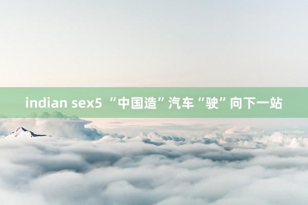 indian sex5 “中国造”汽车“驶”向下一站