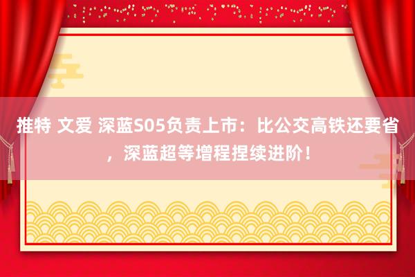 推特 文爱 深蓝S05负责上市：比公交高铁还要省，深蓝超等增程捏续进阶！