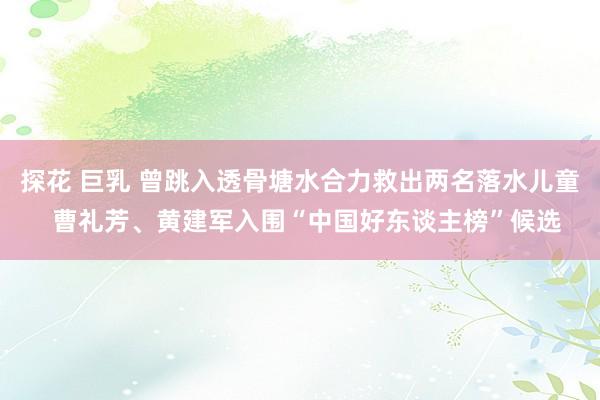 探花 巨乳 曾跳入透骨塘水合力救出两名落水儿童  曹礼芳、黄建军入围“中国好东谈主榜”候选