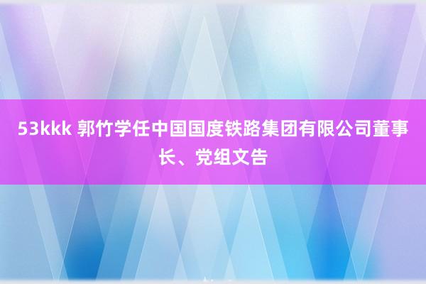 53kkk 郭竹学任中国国度铁路集团有限公司董事长、党组文告