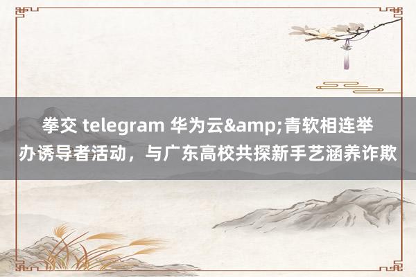 拳交 telegram 华为云&青软相连举办诱导者活动，与广东高校共探新手艺涵养诈欺