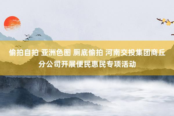 偷拍自拍 亚洲色图 厕底偷拍 河南交投集团商丘分公司开展便民惠民专项活动