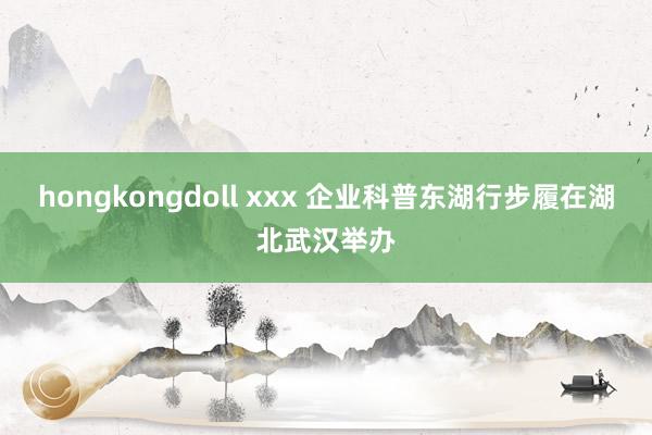 hongkongdoll xxx 企业科普东湖行步履在湖北武汉举办