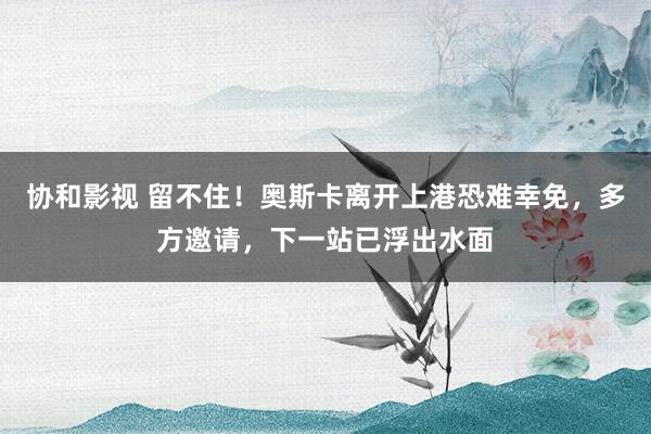 协和影视 留不住！奥斯卡离开上港恐难幸免，多方邀请，下一站已浮出水面