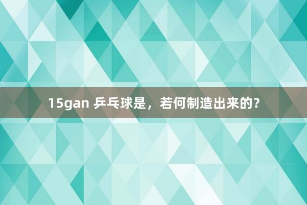 15gan 乒乓球是，若何制造出来的？