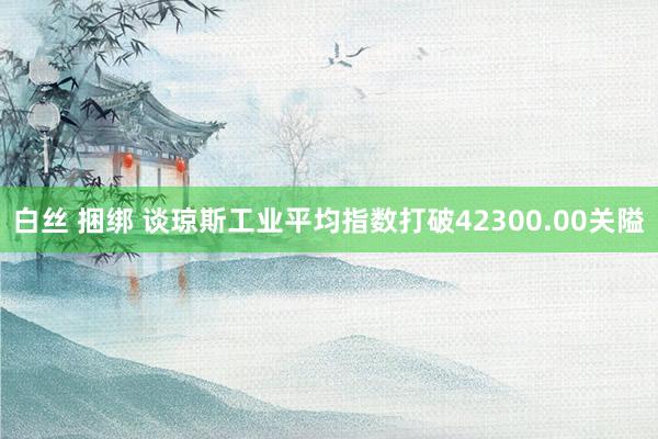 白丝 捆绑 谈琼斯工业平均指数打破42300.00关隘