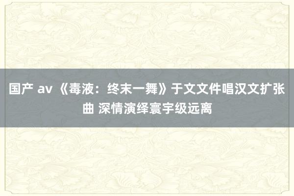 国产 av 《毒液：终末一舞》于文文件唱汉文扩张曲 深情演绎寰宇级远离