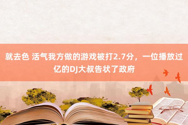 就去色 活气我方做的游戏被打2.7分，一位播放过亿的DJ大叔告状了政府