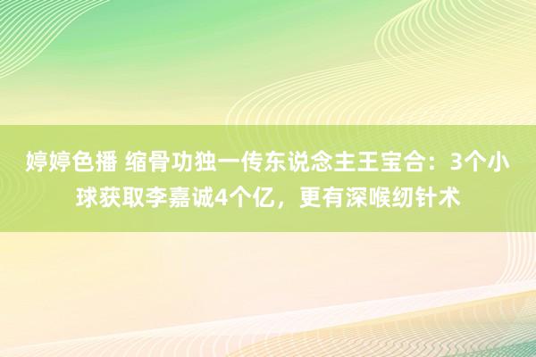 婷婷色播 缩骨功独一传东说念主王宝合：3个小球获取李嘉诚4个亿，更有深喉纫针术