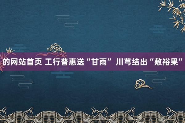 的网站首页 工行普惠送“甘雨” 川芎结出“敷裕果”