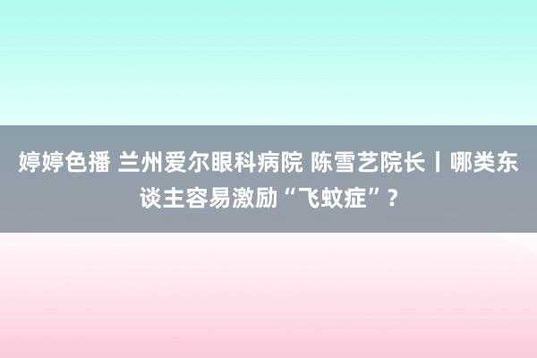 婷婷色播 兰州爱尔眼科病院 陈雪艺院长丨哪类东谈主容易激励“飞蚊症”？