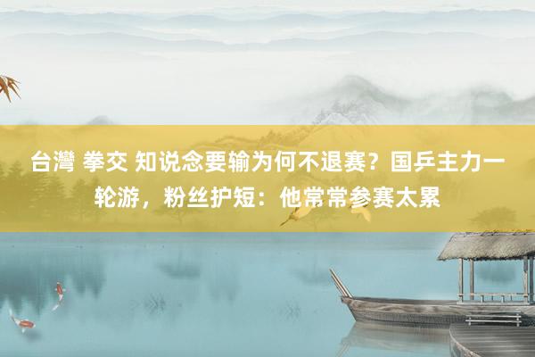 台灣 拳交 知说念要输为何不退赛？国乒主力一轮游，粉丝护短：他常常参赛太累