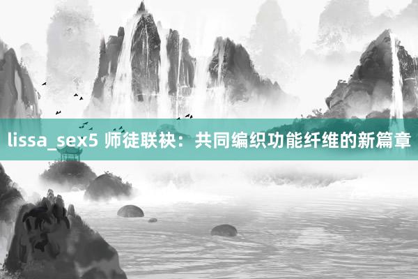 lissa_sex5 师徒联袂：共同编织功能纤维的新篇章