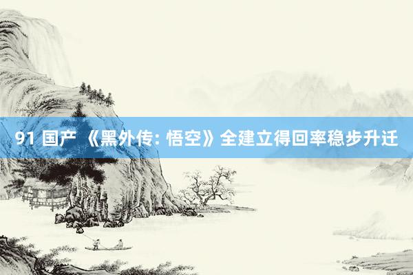 91 国产 《黑外传: 悟空》全建立得回率稳步升迁