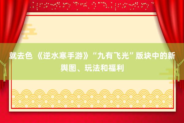 就去色 《逆水寒手游》“九有飞光”版块中的新舆图、玩法和福利