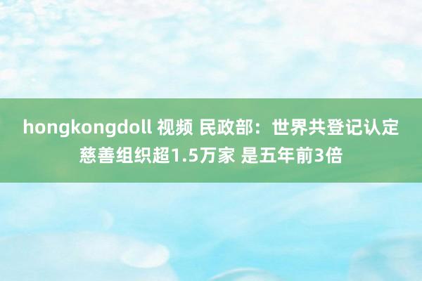 hongkongdoll 视频 民政部：世界共登记认定慈善组织超1.5万家 是五年前3倍