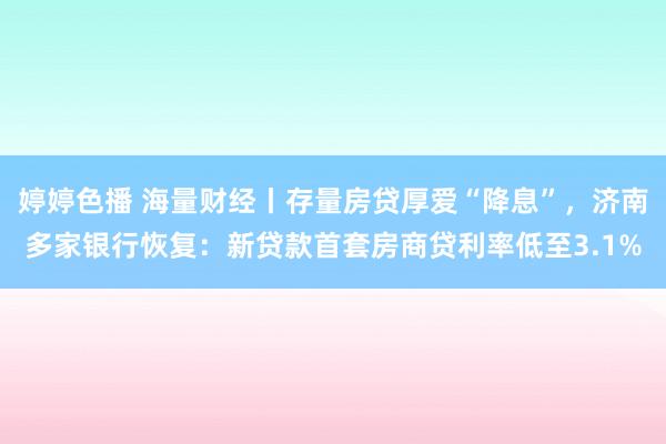 婷婷色播 海量财经丨存量房贷厚爱“降息”，济南多家银行恢复：新贷款首套房商贷利率低至3.1%