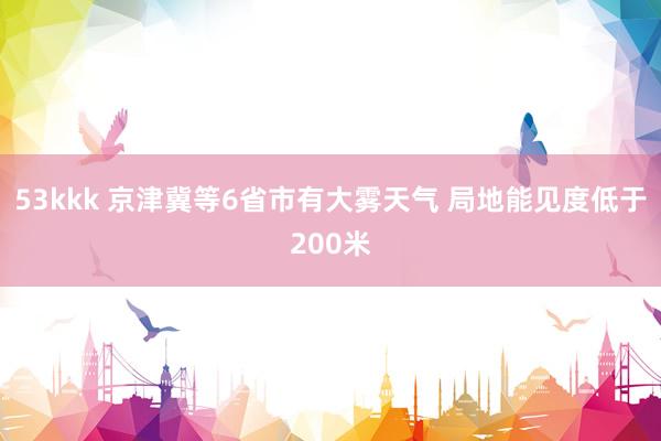 53kkk 京津冀等6省市有大雾天气 局地能见度低于200米