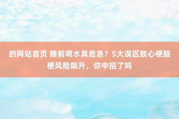 的网站首页 睡前喝水真危急？5大误区致心梗脑梗风险飙升，你中招了吗