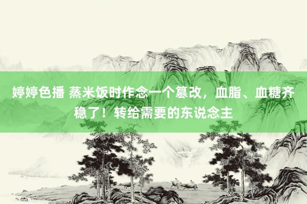 婷婷色播 蒸米饭时作念一个篡改，血脂、血糖齐稳了！转给需要的东说念主