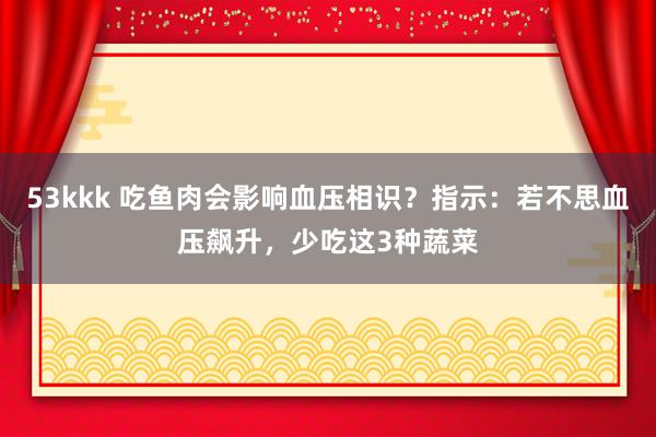 53kkk 吃鱼肉会影响血压相识？指示：若不思血压飙升，少吃这3种蔬菜