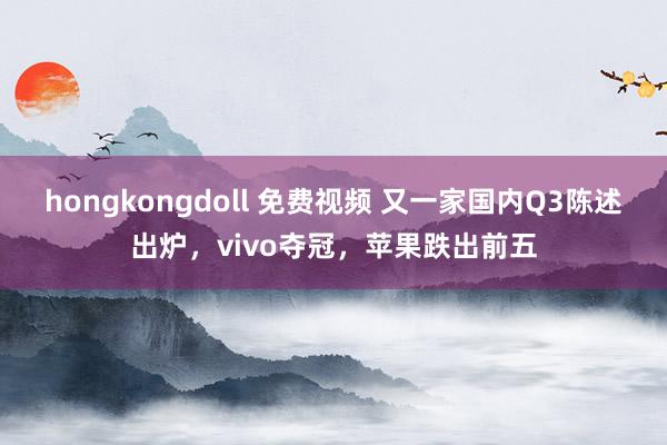 hongkongdoll 免费视频 又一家国内Q3陈述出炉，vivo夺冠，苹果跌出前五