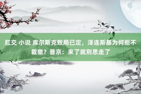 肛交 小说 库尔斯克败局已定，泽连斯基为何拒不裁撤？普京：来了就别思走了