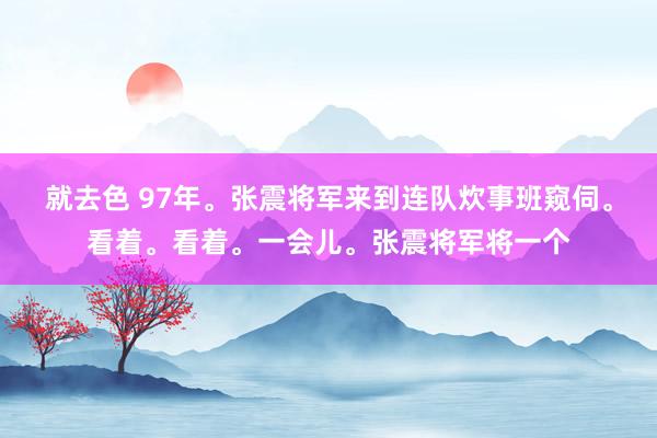 就去色 97年。张震将军来到连队炊事班窥伺。看着。看着。一会儿。张震将军将一个