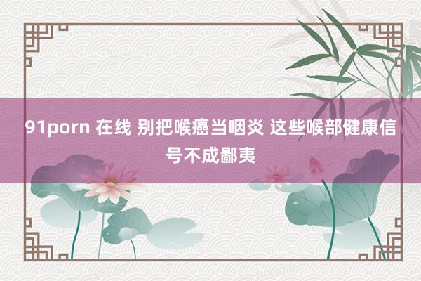 91porn 在线 别把喉癌当咽炎 这些喉部健康信号不成鄙夷