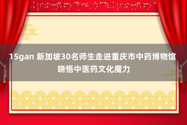 15gan 新加坡30名师生走进重庆市中药博物馆 晓悟中医药文化魔力