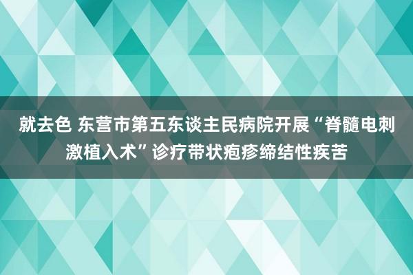 就去色 东营市第五东谈主民病院开展“脊髓电刺激植入术”诊疗带状疱疹缔结性疾苦