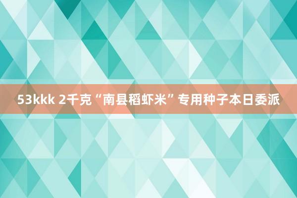 53kkk 2千克“南县稻虾米”专用种子本日委派