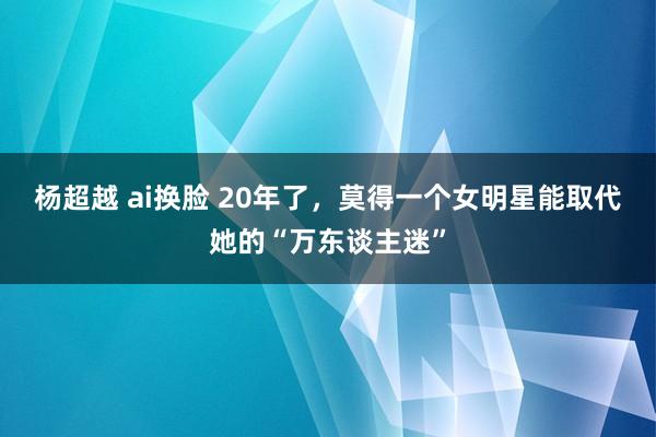 杨超越 ai换脸 20年了，莫得一个女明星能取代她的“万东谈主迷”