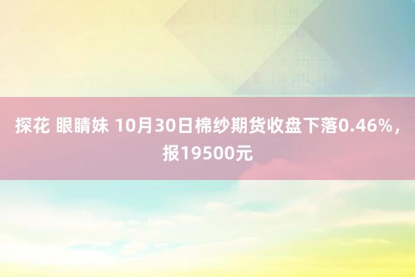 探花 眼睛妹 10月30日棉纱期货收盘下落0.46%，报19500元