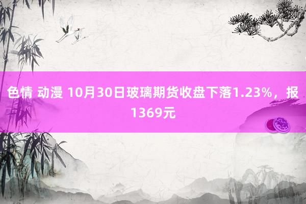 色情 动漫 10月30日玻璃期货收盘下落1.23%，报1369元