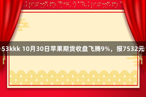 53kkk 10月30日苹果期货收盘飞腾9%，报7532元