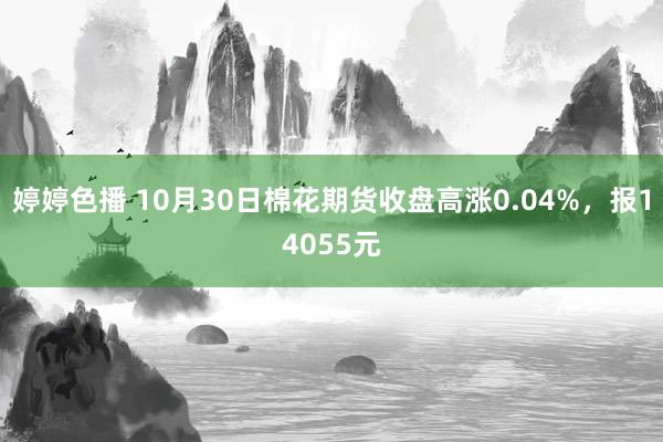 婷婷色播 10月30日棉花期货收盘高涨0.04%，报14055元