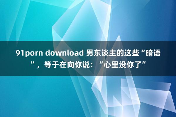 91porn download 男东谈主的这些“暗语”，等于在向你说：“心里没你了”