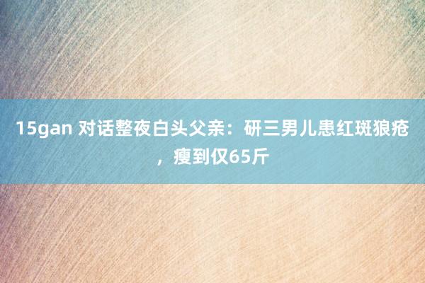 15gan 对话整夜白头父亲：研三男儿患红斑狼疮，瘦到仅65斤