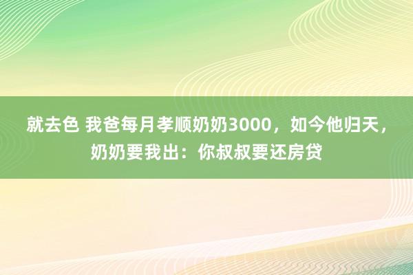 就去色 我爸每月孝顺奶奶3000，如今他归天，奶奶要我出：你叔叔要还房贷