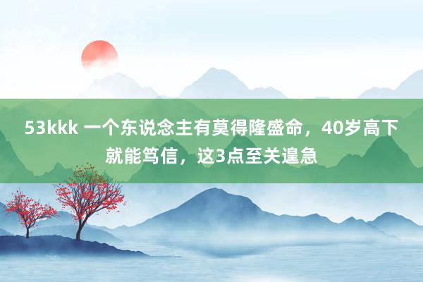 53kkk 一个东说念主有莫得隆盛命，40岁高下就能笃信，这3点至关遑急