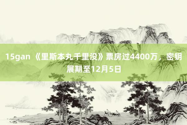 15gan 《里斯本丸千里没》票房过4400万，密钥展期至12月5日