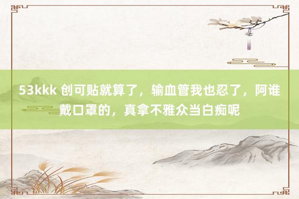 53kkk 创可贴就算了，输血管我也忍了，阿谁戴口罩的，真拿不雅众当白痴呢